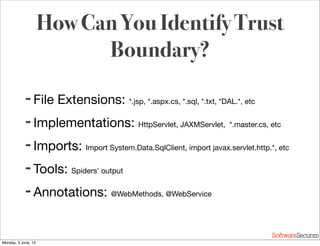 Softwar S cur
How Can You Identify Trust
Boundary?
➡ File Extensions: *.jsp, *.aspx.cs, *.sql, *.txt, *DAL.*, etc
➡ Implementations: HttpServlet, JAXMServlet, *.master.cs, etc
➡ Imports: Import System.Data.SqlClient, import javax.servlet.http.*, etc
➡ Tools: Spiders’ output
➡ Annotations: @WebMethods, @WebService
Monday, 3 June, 13
 