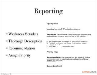 Softwar S cur
Reporting
➡ Weakness Metadata
➡ Thorough Description
➡ Recommendation
➡ Assign Priority
SQL Injection:
Location: sourceACMEPortalupdateinfo.aspx.cs:
Description:The code below is build dynamic sql statement using
unvalidated data (i.e. name) which can lead to SQL Injection
51 SqlDataAdapter myCommand = new SqlDataAdapter(
52 "SELECT au_lname, au_fname FROM author WHERE
au_id = '" +
53 SSN.Text + "'", myConnection);
Priority: High
Recommendation: Use paramaterized SQL instead of dynamic
concatenation, refer to http://msdn.microsoft.com/en-us/library/
ff648339.aspx for details.
Owner: John Smith
Monday, 3 June, 13
 