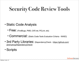 Softwar S cur
Security Code Review Tools
➡ Static Code Analysis
➡ Free: (FindBugs, PMD, CAT.net, PCLint, etc)
➡ Commercial: (Static Code Tools Evaluation Criteria - WASC)
➡ 3rd Party Libraries: (DependencyCheck - https://github.com/
jeremylong/DependencyCheck)
➡ Scripts
Monday, 3 June, 13
 