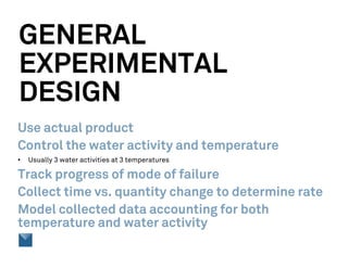 GENERAL
EXPERIMENTAL
DESIGN
Use actual product
Control the water activity and temperature
• Usually 3 water activities at 3 temperatures
Track progress of mode of failure
Collect time vs. quantity change to determine rate
Model collected data accounting for both
temperature and water activity
 
