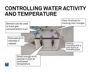 CONTROLLING WATER ACTIVITY
AND TEMPERATURE
Control
humidity with a
salt slurry or
humidity pack
Evacuate air in
chamber if
needed
Small enough to fit
several in oven at
controlled
temperature
Clear lid allows for
tracking color changesSensors can be used
to track gas
concentrations in air
 