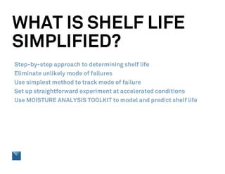 WHAT IS SHELF LIFE
SIMPLIFIED?
Step-by-step approach to determining shelf life
Eliminate unlikely mode of failures
Use simplest method to track mode of failure
Set up straightforward experiment at accelerated conditions
Use MOISTURE ANALYSIS TOOLKIT to model and predict shelf life
 