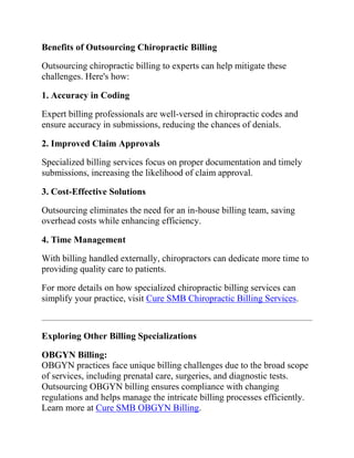 Benefits of Outsourcing Chiropractic Billing
Outsourcing chiropractic billing to experts can help mitigate these
challenges. Here's how:
1. Accuracy in Coding
Expert billing professionals are well-versed in chiropractic codes and
ensure accuracy in submissions, reducing the chances of denials.
2. Improved Claim Approvals
Specialized billing services focus on proper documentation and timely
submissions, increasing the likelihood of claim approval.
3. Cost-Effective Solutions
Outsourcing eliminates the need for an in-house billing team, saving
overhead costs while enhancing efficiency.
4. Time Management
With billing handled externally, chiropractors can dedicate more time to
providing quality care to patients.
For more details on how specialized chiropractic billing services can
simplify your practice, visit Cure SMB Chiropractic Billing Services.
Exploring Other Billing Specializations
OBGYN Billing:
OBGYN practices face unique billing challenges due to the broad scope
of services, including prenatal care, surgeries, and diagnostic tests.
Outsourcing OBGYN billing ensures compliance with changing
regulations and helps manage the intricate billing processes efficiently.
Learn more at Cure SMB OBGYN Billing.
 