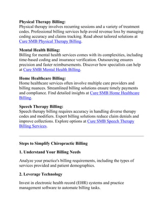 Physical Therapy Billing:
Physical therapy involves recurring sessions and a variety of treatment
codes. Professional billing services help avoid revenue loss by managing
coding accuracy and claims tracking. Read about tailored solutions at
Cure SMB Physical Therapy Billing.
Mental Health Billing:
Billing for mental health services comes with its complexities, including
time-based coding and insurance verification. Outsourcing ensures
precision and faster reimbursements. Discover how specialists can help
at Cure SMB Mental Health Billing.
Home Healthcare Billing:
Home healthcare services often involve multiple care providers and
billing nuances. Streamlined billing solutions ensure timely payments
and compliance. Find detailed insights at Cure SMB Home Healthcare
Billing.
Speech Therapy Billing:
Speech therapy billing requires accuracy in handling diverse therapy
codes and modifiers. Expert billing solutions reduce claim denials and
improve collections. Explore options at Cure SMB Speech Therapy
Billing Services.
Steps to Simplify Chiropractic Billing
1. Understand Your Billing Needs
Analyze your practice's billing requirements, including the types of
services provided and patient demographics.
2. Leverage Technology
Invest in electronic health record (EHR) systems and practice
management software to automate billing tasks.
 
