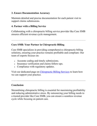 3. Ensure Documentation Accuracy
Maintain detailed and precise documentation for each patient visit to
support claims submissions.
4. Partner with a Billing Service
Collaborating with a chiropractic billing service provider like Cure SMB
ensures efficient revenue cycle management.
Cure SMB: Your Partner in Chiropractic Billing
Cure SMB specializes in providing comprehensive chiropractic billing
solutions, ensuring your practice remains profitable and compliant. Our
team of experts focuses on:
 Accurate coding and timely submissions.
 Insurance verification and claims follow-ups.
 Compliance with regulatory updates.
Visit our dedicated page on Chiropractic Billing Services to learn how
we can support your practice.
Conclusion
Streamlining chiropractic billing is essential for maximizing profitability
and reducing administrative stress. By outsourcing your billing needs to
a trusted provider like Cure SMB, you can ensure a seamless revenue
cycle while focusing on patient care.
 