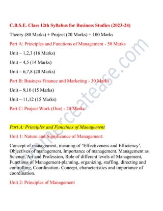 C.B.S.E. Class 12th Syllabus for Business Studies (2023-24)
Theory (80 Marks) + Project (20 Marks) = 100 Marks
Part A: Principles and Functions of Management - 50 Marks
Unit – 1,2,3 (16 Marks)
Unit – 4,5 (14 Marks)
Unit – 6,7,8 (20 Marks)
Part B: Business Finance and Marketing - 30 Marks
Unit – 9,10 (15 Marks)
Unit – 11,12 (15 Marks)
Part C: Project Work (One) - 20 Marks
Part A: Principles and Functions of Management
Unit 1: Nature and Significance of Management:
Concept of management, meaning of ‘Effectiveness and Efficiency’,
Objectives of management, Importance of management. Management as
Science, Art and Profession, Role of different levels of Management,
Functions of Management-planning, organizing, staffing, directing and
controlling, Coordination- Concept, characteristics and importance of
coordination.
Unit 2: Principles of Management
 