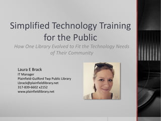 Simplified Technology Training
for the Public
How One Library Evolved to Fit the Technology Needs
of Their Community
Laura E Brack
IT Manager
Plainfield-Guilford Twp Public Library
Lbrack@plainfieldlibrary.net
317-839-6602 x2152
www.plainfieldlibrary.net
 