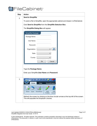 Last Updated 9/25/2014 2:08:40 PM by [KMcQuivey]
Simplifile Integration End User Guide - 6-19-14
© 2014 eFileCabinet. All rights reserved. This publication contains proprietary information not to be distributed outside of
eFileCabinet. This document, in whole or in part, must not be reproduced in any form without the express written permission of
eFileCabinet.
Page 3 of 7
Step Action
2
Send to Simplifile
To send a file to Simplifile, open the appropriate cabinet and drawer in eFileCabinet.
Click Send to Simplifile from the Simplifile Selection Box.
The Simplifile Dialog Box will appear.
Type the Package Name.
Enter your Simplifile User Name and Password.
3
Refresh the screen by clicking on the blue circular arrows at the top left of the screen.
This will populate the dropdown choices.
 