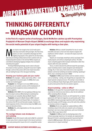 MARKETING
M
ost airports now recognise that social media opens
a two-way conversation with passengers. But how many
airports can claim a competitive advantage over their
neighbouring airports in this sphere? Or, for that matter,
how many are driving ancillary revenues from customers who are
broadcasting their location in the terminal? Which airports are
committed to developing engaging strategies that accomplish
overall business goals?
The Airport Marketing Exchange column seeks to discover
the answers to these questions, along with many more insights
through a series of discussions with senior airport executives
who are leading the way in this new age of marketing.
Knowing your business goals and your market
McMullen: All campaigns – digital, experiential, offline – need
to be mapped back to business goals. For WAW, what is your
number one marketing goal?
Przybylski: Our chief goal is to increase WAW revenues,
with a focus on non-aviation services and the development of
marketing activities targeted at services dedicated to the
business segment.
McMullen: While WAW is the main gateway to Warsaw, how
does the airport continue differentiating its marketing from
upcoming low cost competitor, Warsaw-Modlin Airport?
Przybylski: Compared to Modlin Airport, WAW is focused
on the business segment and frequent flyers. For example, it
has services like VIP Line and Executive Lounges. However, the
recent expansion of LCCs in the terminal shows that WAW is also
open and attractive to them.
McMullen: Yes, and congratulations on the new, permanent
return of Wizz Air.
The marriage between route development
and marketing
Przybylski: Do you think airports really need to fight for customers?
In most cases, there is only one airport in the city and catchment
areas rarely overlap which means this isn’t a competitive market.
McMullen: Without a doubt! Competition for new air service
intensifies each year as more and more airports recognise the
significance of their network – not only to the airport, but to the
region as well.
Airports are increasingly competing to attract passengers from
nearby airports and continue competing for airlines. This often
means competing against other European destinations rather than
airports within the same catchment.
Hence, in order to become the preferred airport for passengers,
airport marketing needs to evolve alongside route development
strategy. Yet, in most cases, there tends to be a clear separation
between commercial marketing and aviation marketing. Speaking of
which, how is marketing structured in WAW?
Przybylski: At WAW, airport aviation and non-aviation services –
such as marketing – overlap, even though they are separated in the
airport operator company structure. This overlap is most visible at
the annual Warsaw Chopin Airport gala, which awards best airlines
as well as best partners from the non-aviation segment.
Airport marketing – online or offline?
McMullen: In this age of the ‘Connected Traveller’ who is constantly
clued into the internet via smart devices, what role do traditional
offline marketing efforts still play?
Przybylski: Traditional channels are still important for us. Barter
agreements with high-end magazines are particularly useful. These
allow WAW to improve passenger experience with more offerings in
executive lounges and VIP lounges, and, at the same time, advertise
our business services in magazines.
McMullen: At one end, people are saying traditional, offline
marketing is dead. At the other end, airports such as Changi are
investing in ever more unique experiences, such as an Enchanted
Garden. What is your take on this?
Przybylski: At WAW, we look into developing projects that
enhance passenger experience. For example, we cooperated with
Warsaw Art School in promoting young talent by presenting their
artwork to WAW passengers. What do you think are some key
advancements in airport marketing?
AIRPORT WORLD/OCTOBER-NOVEMBER 201350
AIRPORT MARKETING EXCHANGE
THINKINGDIFFERENTLY
–WARSAWCHOPIN
In the first of a regular series of exchanges, David McMullen catches up with Przemysław
Przybylski of Warsaw Chopin Airport (WAW) to exchange ideas and explain why maximising
the social media potential of your airport begins with having a clear plan.
 