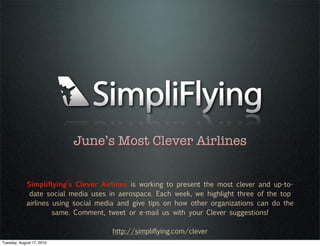June’s Most Clever Airlines


             Simpliflying’s Clever Airlines is working to present the most clever and up-to-
              date social media uses in aerospace. Each week, we highlight three of the top
             airlines using social media and give tips on how other organizations can do the
                      same. Comment, tweet or e-mail us with your Clever suggestions!

                                      http://simpliflying.com/clever
Tuesday, August 17, 2010
 