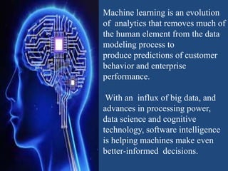 Machine learning is an evolution
of analytics that removes much of
the human element from the data
modeling process to
produce predictions of customer
behavior and enterprise
performance.
With an influx of big data, and
advances in processing power,
data science and cognitive
technology, software intelligence
is helping machines make even
better-informed decisions.
 