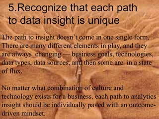 5.Recognize that each path
to data insight is unique
The path to insight doesn’t come in one single form.
There are many different elements in play, and they
are always changing — business goals, technologies,
data types, data sources, and then some are in a state
of flux.
No matter what combination of culture and
technology exists for a business, each path to analytics
insight should be individually paved with an outcome-
driven mindset.
 