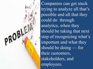 Companies can get stuck
trying to analyze all that’s
possible and all that they
could do through
analytics, when they
should be taking that next
step of recognizing what’s
important and what they
should be doing — for
their customers,
stakeholders, and
employees.
 