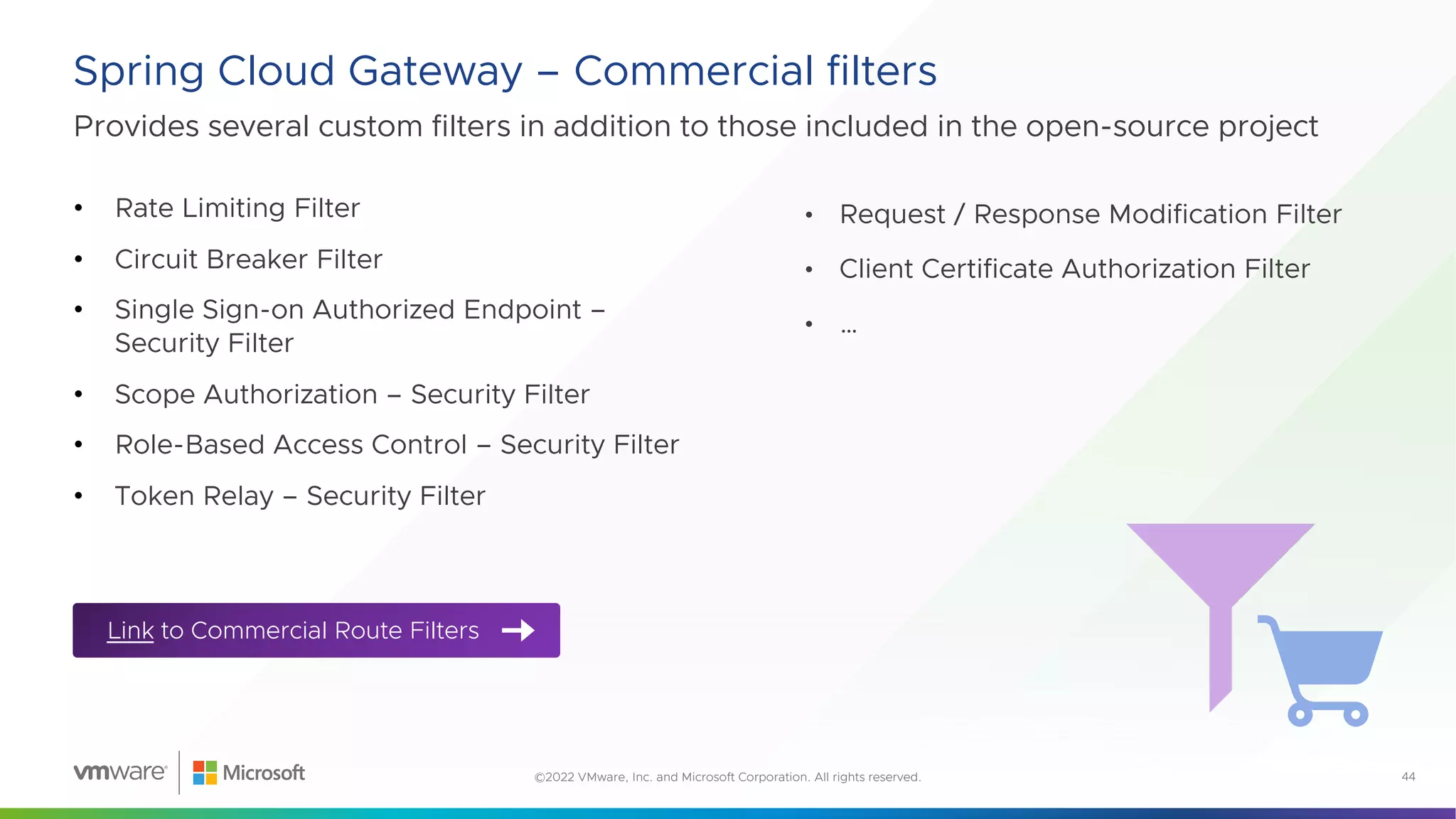 Provides several custom filters in addition to those included in the open-source project
Spring Cloud Gateway – Commercial filters
44
©2022 VMware, Inc. and Microsoft Corporation. All rights reserved.
• Rate Limiting Filter
• Circuit Breaker Filter
• Single Sign-on Authorized Endpoint –
Security Filter
• Scope Authorization – Security Filter
• Role-Based Access Control – Security Filter
• Token Relay – Security Filter
• Request / Response Modification Filter
• Client Certificate Authorization Filter
• …
Link to Commercial Route Filters
 