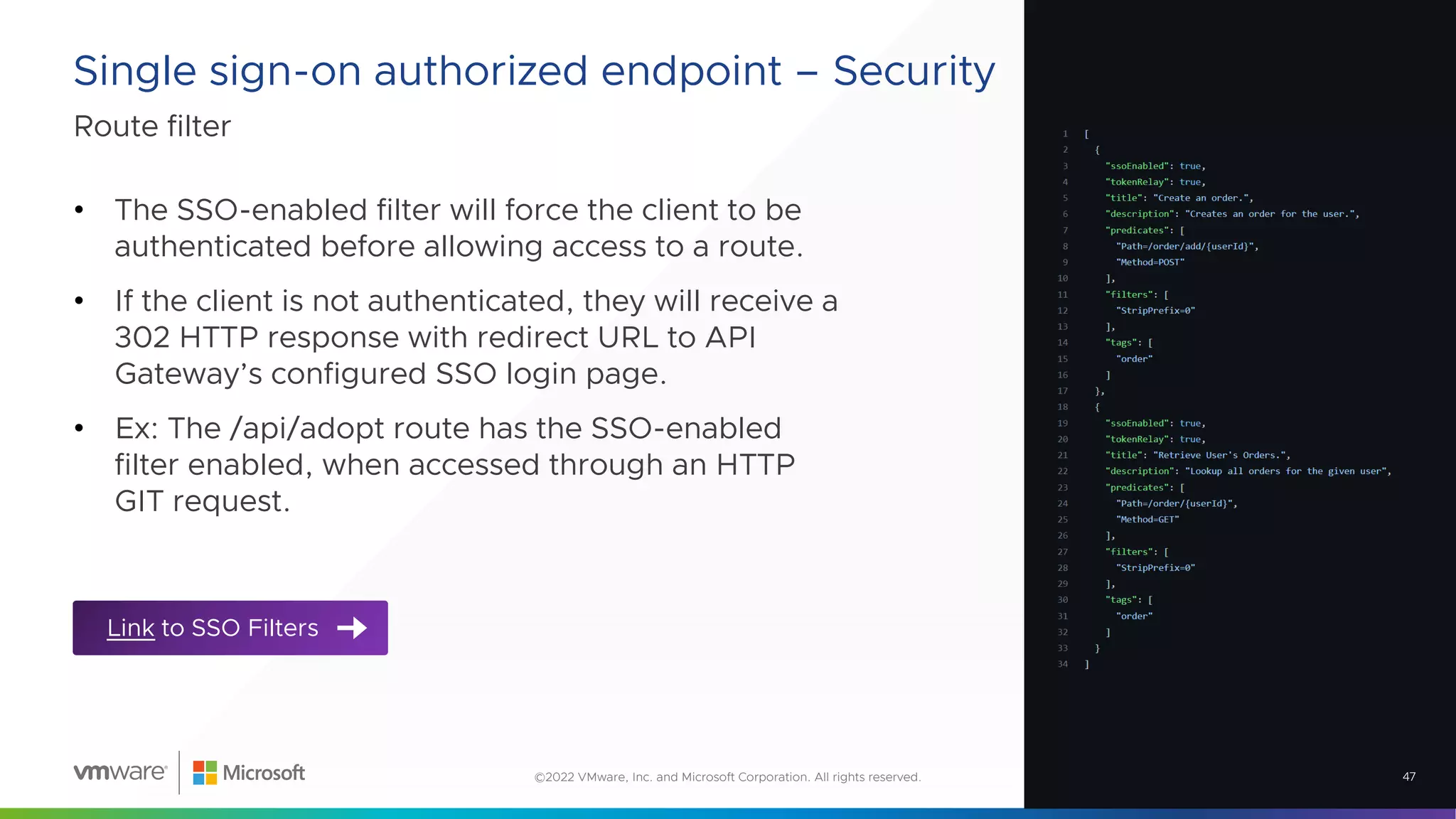 Route filter
Single sign-on authorized endpoint – Security
47
©2022 VMware, Inc. and Microsoft Corporation. All rights reserved.
• The SSO-enabled filter will force the client to be
authenticated before allowing access to a route.
• If the client is not authenticated, they will receive a
302 HTTP response with redirect URL to API
Gateway’s configured SSO login page.
• Ex: The /api/adopt route has the SSO-enabled
filter enabled, when accessed through an HTTP
GIT request.
Link to SSO Filters
 