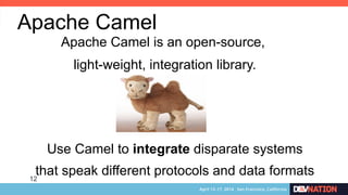 12
Apache Camel
Apache Camel is an open-source,
light-weight, integration library.
Use Camel to integrate disparate systems
that speak different protocols and data formats
 