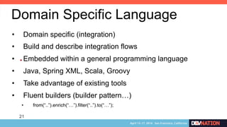 21
• 
Domain Specific Language
•  Domain specific (integration)
•  Build and describe integration flows
•  Embedded within a general programming language
•  Java, Spring XML, Scala, Groovy
•  Take advantage of existing tools
•  Fluent builders (builder pattern…)
•  from(“..”).enrich(“…”).filter(“..”).to(“…”);
 