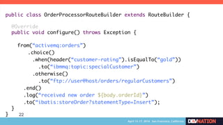 22
public class OrderProcessorRouteBuilder extends RouteBuilder {	
	
@Override	
public void configure() throws Exception {	
	
from(“activemq:orders”)	
	.choice()	
.when(header(“customer-rating”).isEqualTo(“gold”))	
.to(“ibmmq:topic:specialCustomer”)	
.otherwise()	
.to(“ftp://user@host/orders/regularCustomers”)	
.end()	
.log(“received new order ${body.orderId}”)	
.to(“ibatis:storeOrder?statementType=Insert”);	
}	
}	
 