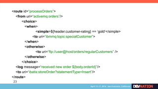 23
<route id=“processOrders”>
<from uri=“activemq:orders”/>
<choice>
<when>
<simple>${header.customer-rating} == ‘gold’</simple>
<to uri=“ibmmq:topic:specialCustomer”>
</when>
<otherwise>
<to uri=“ftp://user@host/orders/regularCustomers” />
</otherwise>
</choice>
<log message=“received new order ${body.orderId}”/>
<to uri=“ibatis:storeOrder?statementType=Insert”/>
</route>	
 