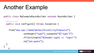 27
Another Example
public class MyExampleRouteBuilder extends RouteBuilder {	
	
@Override	
public void configure() throws Exception {	
	
from(“aws-sqs://demo?defaultVisibilityTimeout=2”)	
	 	.setHeader(“type”).jsonpath(“$[‘type’]”)	
	 	.filter(simple(“${header.type} == ‘login’”)
	 	.to(“jms:quote”);	
}	
}	
 