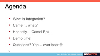 3
•  What is Integration?
•  Camel… what?
•  Honestly… Camel Rox!
•  Demo time!
•  Questions? Yah… over beer J
Agenda
 