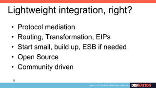 9
•  Protocol mediation
•  Routing, Transformation, EIPs
•  Start small, build up, ESB if needed
•  Open Source
•  Community driven
Lightweight integration, right?
 