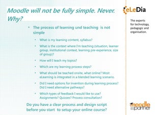 The experts
for technology,
pedagogic and 
organisation.
Moodle will not be fully simple. Never.
Why?
●
The process of learning und teaching is not
simple
●
What is my learning content, syllabus?
●
What is the context where I'm teaching (situation, learner
group, institutional context, learning pre-experience, size
of group)?
●
How will I teach my topics?
●
Which are my learning process steps?
●
What should be teached onsite, what online? Most
eLearning is integrated in a blended learning scenario.
●
Did I need options for invention during learning process?
Did I need alternative pathways?
●
Which types of feedback I would like to use?
Assignments? Quizzes? Process consultation?
Do you have a clear process and design script
before you start to setup your online course?
 