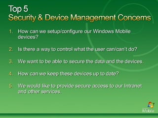 How can we setup/configure our Windows Mobile devices? Is there a way to control what the user can/can’t do? We want to be able to secure the data and the devices. How can we keep these devices up to date?  We would like to provide secure access to our Intranet and other services. 