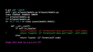 $ git add --patch
diff --git a/layout/models.py b/layout/models.py
index f2dd5a8..b4dd522 100644
--- a/layout/models.py
+++ b/layout/models.py
@@ -27,7 +27,7 @@ class Layout(models.Model):
def __str__(self):
if self.is_layplan:
- return "Layplan: {}".format(self.data.get("slug", self.code))
+ return "Layplan: {}".format(self.data.get("name", self.code))
else:
return "Layout: {}".format(self.code)
Stage this hunk [y,n,q,a,d,e,?]?
 
