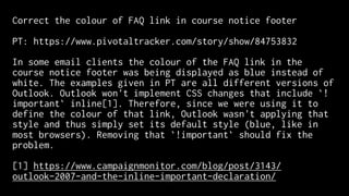 Correct the colour of FAQ link in course notice footer
PT: https://www.pivotaltracker.com/story/show/84753832
In some email clients the colour of the FAQ link in the
course notice footer was being displayed as blue instead of
white. The examples given in PT are all different versions of
Outlook. Outlook won't implement CSS changes that include `!
important` inline[1]. Therefore, since we were using it to
define the colour of that link, Outlook wasn't applying that
style and thus simply set its default style (blue, like in
most browsers). Removing that `!important` should fix the
problem.
[1] https://www.campaignmonitor.com/blog/post/3143/
outlook-2007-and-the-inline-important-declaration/
 