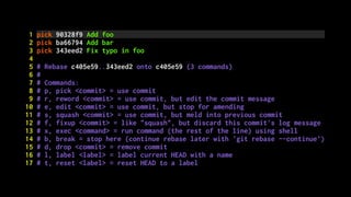 1 pick 90328f9 Add foo
2 pick ba66794 Add bar
3 pick 343eed2 Fix typo in foo
4
5 # Rebase c405e59..343eed2 onto c405e59 (3 commands)
6 #
7 # Commands:
8 # p, pick <commit> = use commit
9 # r, reword <commit> = use commit, but edit the commit message
10 # e, edit <commit> = use commit, but stop for amending
11 # s, squash <commit> = use commit, but meld into previous commit
12 # f, fixup <commit> = like "squash", but discard this commit's log message
13 # x, exec <command> = run command (the rest of the line) using shell
14 # b, break = stop here (continue rebase later with 'git rebase --continue')
15 # d, drop <commit> = remove commit
16 # l, label <label> = label current HEAD with a name
17 # t, reset <label> = reset HEAD to a label
 