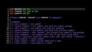 1 pick 90328f9 Add foo
2 pick 343eed2 Fix typo in foo
3 pick ba66794 Add bar
4
5 # Rebase c405e59..343eed2 onto c405e59 (3 commands)
6 #
7 # Commands:
8 # p, pick <commit> = use commit
9 # r, reword <commit> = use commit, but edit the commit message
10 # e, edit <commit> = use commit, but stop for amending
11 # s, squash <commit> = use commit, but meld into previous commit
12 # f, fixup <commit> = like "squash", but discard this commit's log message
13 # x, exec <command> = run command (the rest of the line) using shell
14 # b, break = stop here (continue rebase later with 'git rebase --continue')
15 # d, drop <commit> = remove commit
16 # l, label <label> = label current HEAD with a name
17 # t, reset <label> = reset HEAD to a label
 