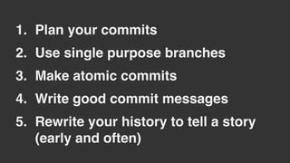 1. Plan your commits
2. Use single purpose branches
3. Make atomic commits
4. Write good commit messages
5. Rewrite your history to tell a story
(early and often)
 