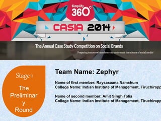 Stage 1 
The 
Preliminar 
y 
Round 
Team Name: Zephyr 
Name of first member: Raysasaana Namshum 
College Name: Indian Institute of Management, Tiruchirappalli 
Name of second member: Amit Singh Tolia 
College Name: Indian Institute of Management, Tiruchirappalli 
 