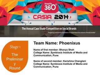 Stage 1 
The 
Preliminar 
y 
Round 
Team Name: Phoenixus 
Name of first member: Bhavya Shah 
College Name: Symbiosis Institute of Media and 
Communication, Pune 
Name of second member: Karishma Changlani 
College Name: Symbiosis Institute of Media and 
Communication, Pune 
 