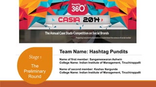 Stage 1 
The 
Preliminary 
Round 
Team Name: Hashtag Pundits 
Name of first member: Sangameswaran Ashwin 
College Name: Indian Institute of Management, Tiruchirappalli 
Name of second member: Keshav Nargunde 
College Name: Indian Institute of Management, Tiruchirappalli 
 