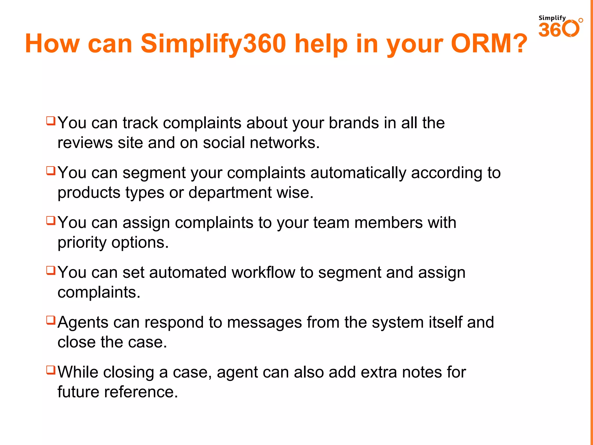 How can Simplify360 help in your ORM?
 You

can track complaints about your brands in all the
reviews site and on social networks.

 You

can segment your complaints automatically according to
products types or department wise.

 You

can assign complaints to your team members with
priority options.

 You

can set automated workflow to segment and assign
complaints.

 Agents

can respond to messages from the system itself and
close the case.

 While

closing a case, agent can also add extra notes for
future reference.

 