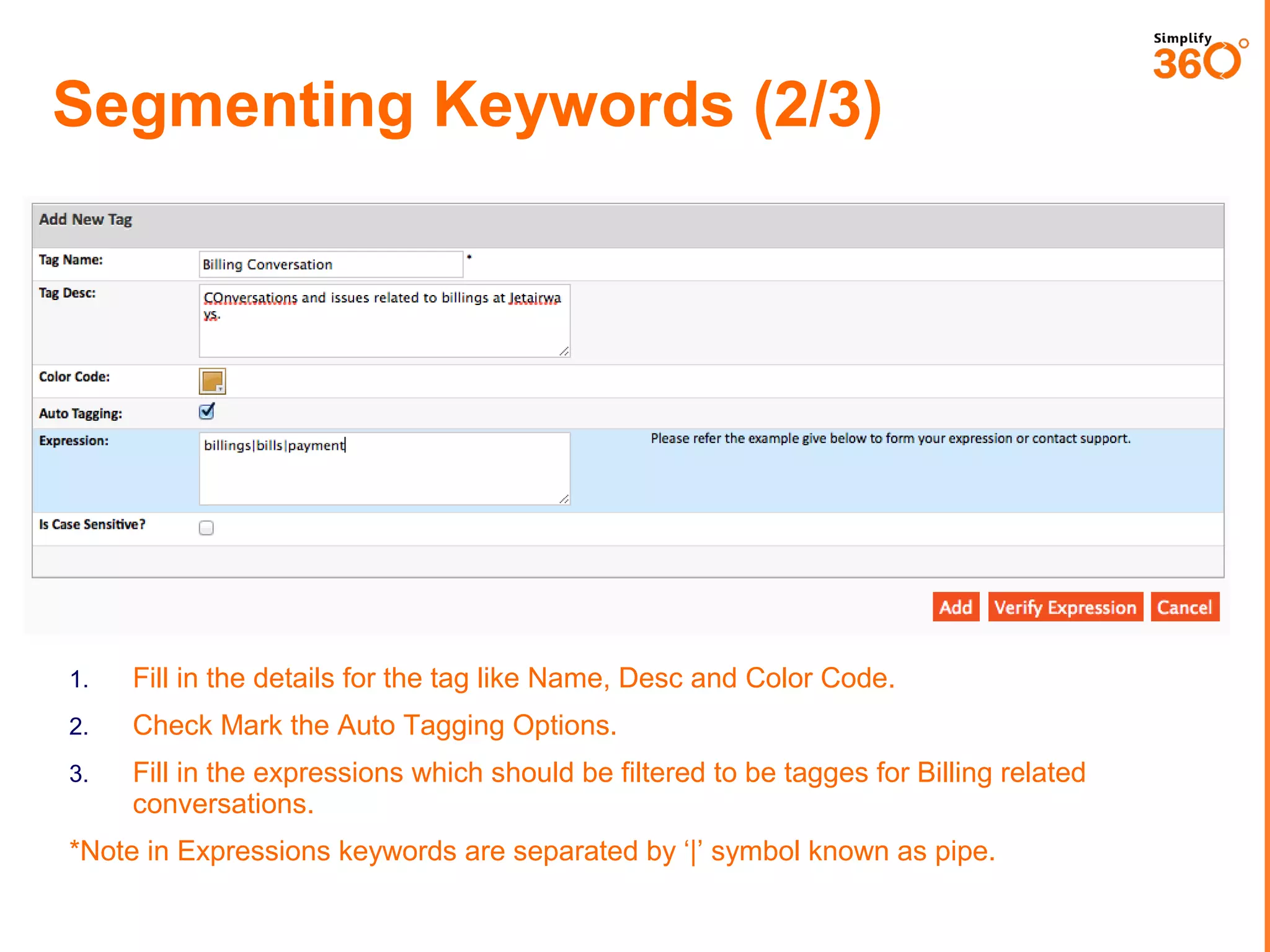 Segmenting Keywords (2/3)

1.

Fill in the details for the tag like Name, Desc and Color Code.

2.

Check Mark the Auto Tagging Options.

3.

Fill in the expressions which should be filtered to be tagges for Billing related
conversations.

*Note in Expressions keywords are separated by ‘|’ symbol known as pipe.

 