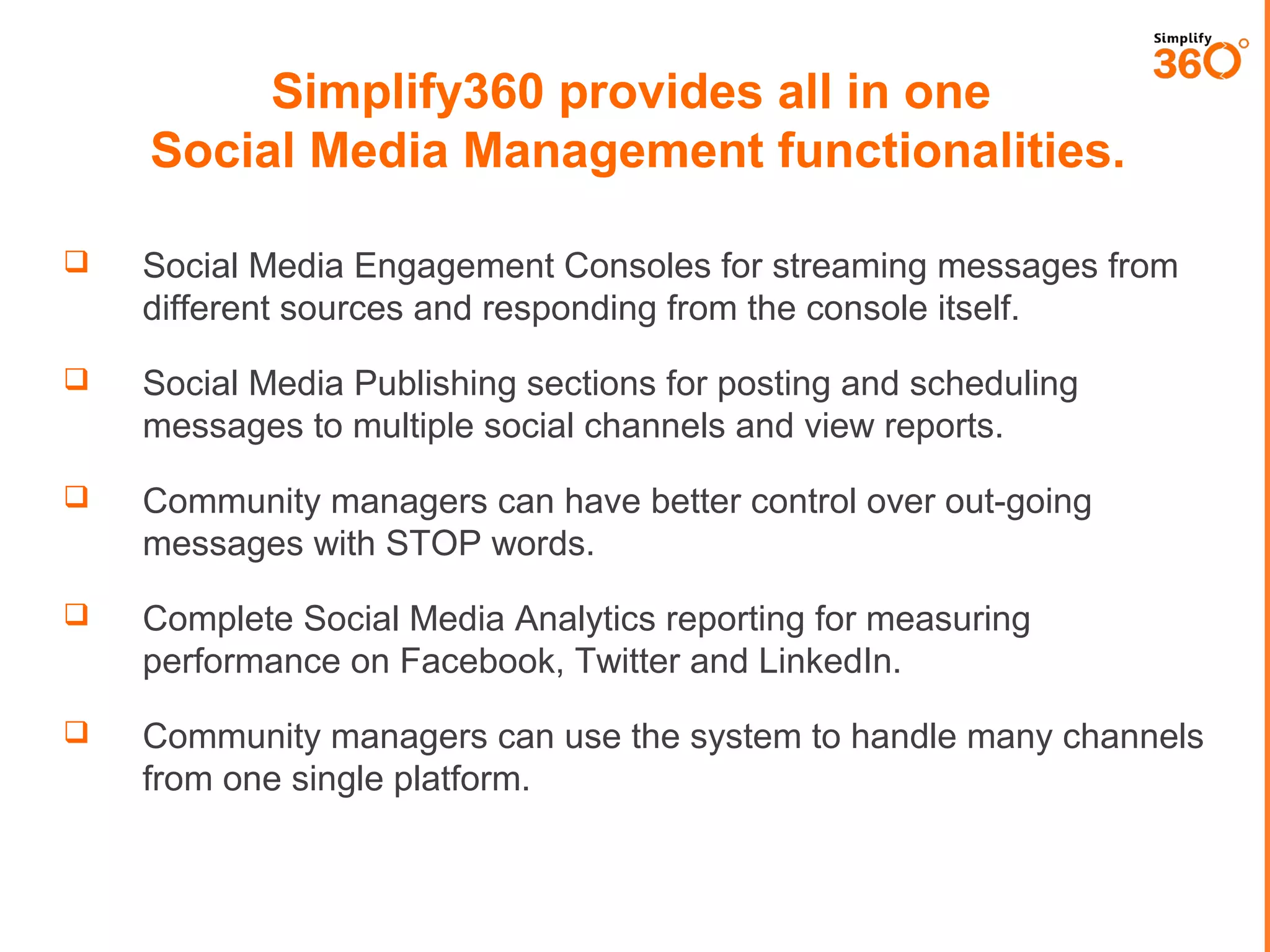 Simplify360 provides all in one
Social Media Management functionalities.


Social Media Engagement Consoles for streaming messages from
different sources and responding from the console itself.



Social Media Publishing sections for posting and scheduling
messages to multiple social channels and view reports.



Community managers can have better control over out-going
messages with STOP words.



Complete Social Media Analytics reporting for measuring
performance on Facebook, Twitter and LinkedIn.



Community managers can use the system to handle many channels
from one single platform.

 