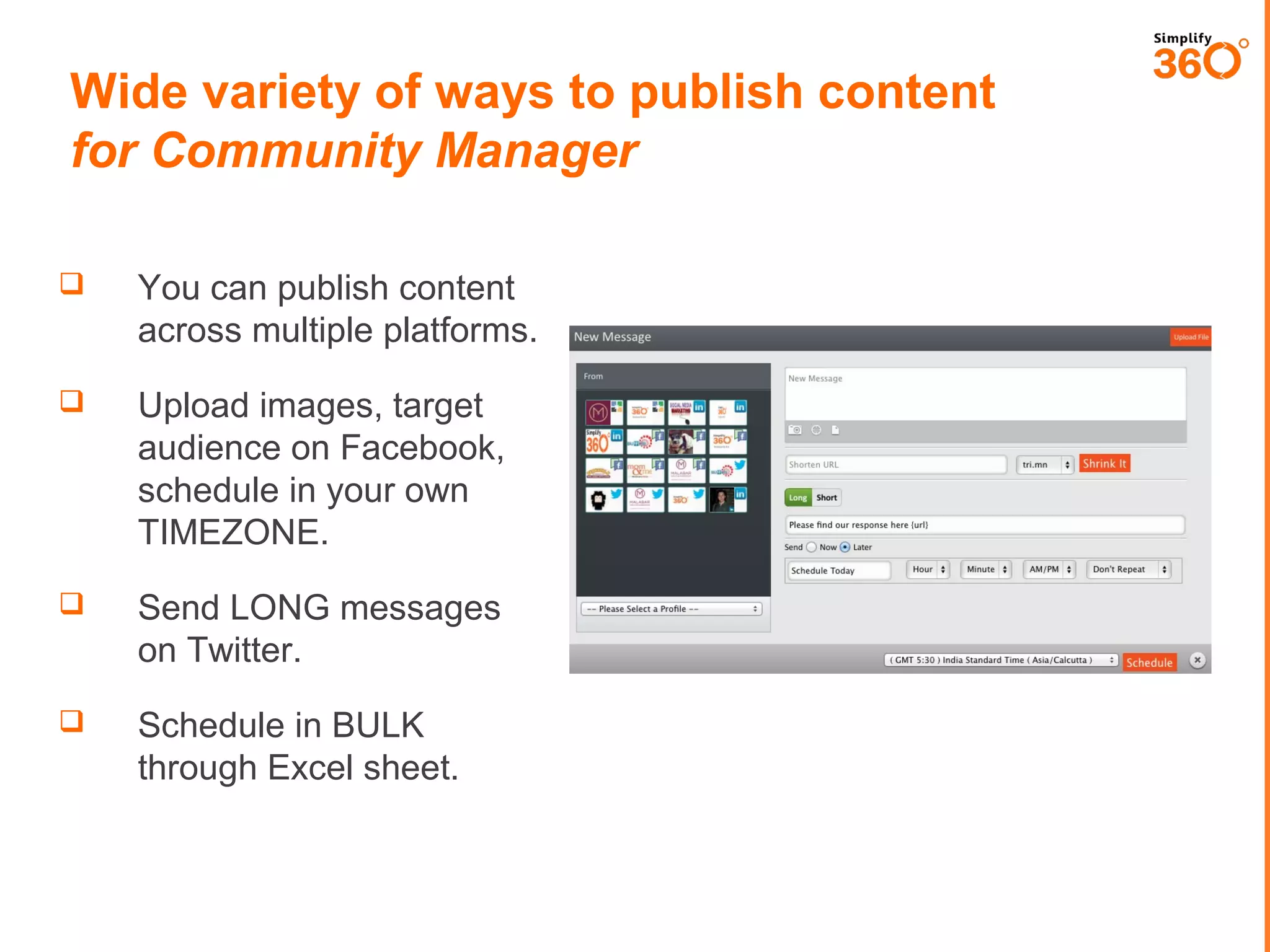 Wide variety of ways to publish content
for Community Manager


You can publish content
across multiple platforms.



Upload images, target
audience on Facebook,
schedule in your own
TIMEZONE.



Send LONG messages
on Twitter.



Schedule in BULK
through Excel sheet.

 