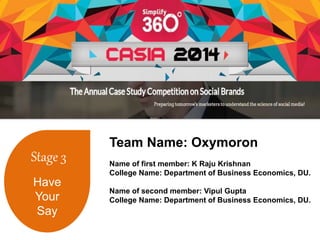 Stage 3 
Have 
Your 
Say 
Team Name: Oxymoron 
Name of first member: K Raju Krishnan 
College Name: Department of Business Economics, DU. 
Name of second member: Vipul Gupta 
College Name: Department of Business Economics, DU. 
 