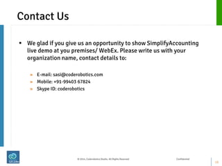 Contact Us 
We glad if you give us an opportunity to show SimplifyAccounting live demo at you premises/ WebEx. Please write us with your organization name, contact details to: 
»E-mail: sasi@coderobotics.com 
»Mobile: +91-99403 67824 
»Skype ID: coderobotics 
16 
© 2014, Coderobotics Studio. All Rights Reserved Confidential  