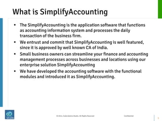 What is SimplifyAccounting 
The SimplifyAccounting is the application software that functions as accounting information system and processes the daily transaction of the business firm. 
We entrust and commit that SimplifyAccounting is well featured, since it is approved by well known CA of India. 
Small business owners can streamline your finance and accounting management processes across businesses and locations using our enterprise solution SimplifyAccounting 
We have developed the accounting software with the functional modules and introduced it as SimplifyAccounting. 
3 
© 2014, Coderobotics Studio. All Rights Reserved Confidential  