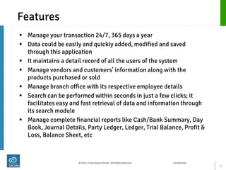 Features 
Manage your transaction 24/7, 365 days a year 
Data could be easily and quickly added, modified and saved through this application 
It maintains a detail record of all the users of the system 
Manage vendors and customers’ information along with the products purchased or sold 
Manage branch office with its respective employee details 
Search can be performed within seconds in just a few clicks; it facilitates easy and fast retrieval of data and information through its search module 
Manage complete financial reports like Cash/Bank Summary, Day Book, Journal Details, Party Ledger, Ledger, Trial Balance, Profit & Loss, Balance Sheet, etc 
4 
© 2014, Coderobotics Studio. All Rights Reserved Confidential  