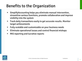 Benefits to the Organization 
SimplifyAccounting helps you eliminate manual intervention, streamline various functions, promote collaboration and improve visibility into the system 
Track daily transactions easily to get accurate results. Monitor target achievements 
Fully scalable and customizable on your business needs 
Eliminate operational losses and control financial mishaps 
MIS reporting and lucrative reports 
5 
© 2014, Coderobotics Studio. All Rights Reserved Confidential  