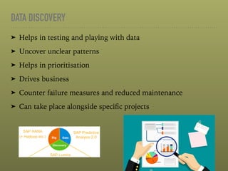 DATA DISCOVERY
➤ Helps in testing and playing with data
➤ Uncover unclear patterns
➤ Helps in prioritisation
➤ Drives business
➤ Counter failure measures and reduced maintenance
➤ Can take place alongside speciﬁc projects
 