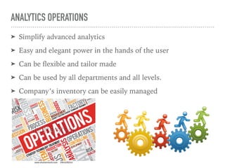 ANALYTICS OPERATIONS
➤ Simplify advanced analytics
➤ Easy and elegant power in the hands of the user
➤ Can be ﬂexible and tailor made
➤ Can be used by all departments and all levels.
➤ Company’s inventory can be easily managed
 