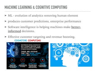 MACHINE LEARNING & COGNITIVE COMPUTING
➤ ML - evolution of analytics removing human element
➤ produces customer predictions, enterprise performance
➤ Software intelligence is helping machines make better-
informed decisions.
➤ Eﬀective customer targeting and revenue boosting.
 