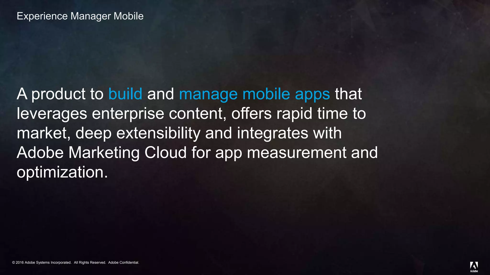 © 2016 Adobe Systems Incorporated. All Rights Reserved. Adobe Confidential.© 2016 Adobe Systems Incorporated. All Rights Reserved. Adobe Confidential.
Experience Manager Mobile
A product to build and manage mobile apps that
leverages enterprise content, offers rapid time to
market, deep extensibility and integrates with
Adobe Marketing Cloud for app measurement and
optimization.
 