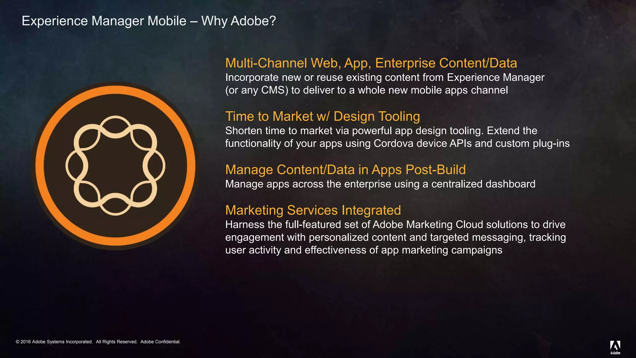 © 2016 Adobe Systems Incorporated. All Rights Reserved. Adobe Confidential.© 2016 Adobe Systems Incorporated. All Rights Reserved. Adobe Confidential.
Multi-Channel Web, App, Enterprise Content/Data
Incorporate new or reuse existing content from Experience Manager
(or any CMS) to deliver to a whole new mobile apps channel
Time to Market w/ Design Tooling
Shorten time to market via powerful app design tooling. Extend the
functionality of your apps using Cordova device APIs and custom plug-ins
Manage Content/Data in Apps Post-Build
Manage apps across the enterprise using a centralized dashboard
Marketing Services Integrated
Harness the full-featured set of Adobe Marketing Cloud solutions to drive
engagement with personalized content and targeted messaging, tracking
user activity and effectiveness of app marketing campaigns
Experience Manager Mobile – Why Adobe?
 